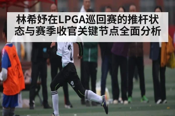 林希妤在LPGA巡回赛的推杆状态与赛季收官关键节点全面分析