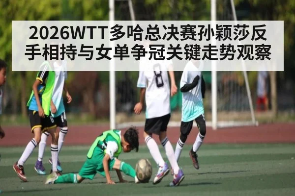 2026WTT多哈总决赛孙颖莎反手相持与女单争冠关键走势观察