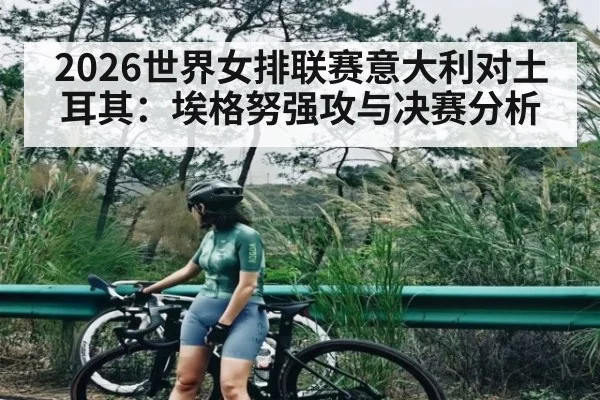 2026世界女排联赛意大利对土耳其：埃格努强攻与决赛分析
